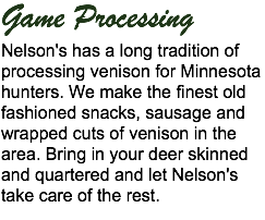 Game Processing
Nelson's has a long tradition of processing venison for Minnesota hunters. We make the finest old fashioned snacks, sausage and wrapped cuts of venison in the area. Bring in your deer skinned and quartered and let Nelson's take care of the rest.